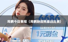 周鹏今日赛程（周鹏缺席揭幕战比赛）