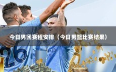 今日男团赛程安排（今日男篮比赛结果）