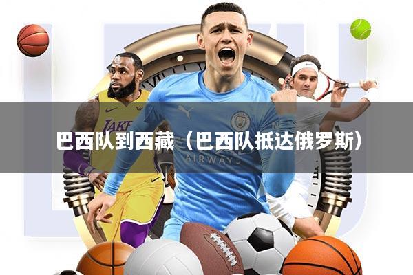 巴西队到西藏(巴西队抵达俄罗斯)