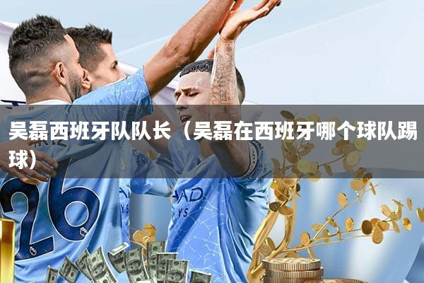 吴磊西班牙队队长(吴磊在西班牙哪个球队踢球)