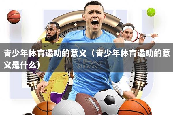 青少年体育运动的意义(青少年体育运动的意义是什么)